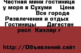 Частная мини гостиница у моря в Сухуми  › Цена ­ 400-800. - Все города Развлечения и отдых » Гостиницы   . Дагестан респ.,Кизляр г.